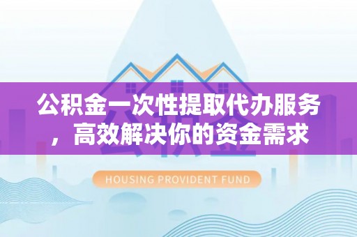 保康公积金一次性提取代办服务，高效解决你的资金需求