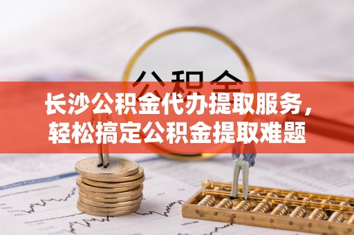 保康长沙公积金代办提取服务，轻松搞定公积金提取难题