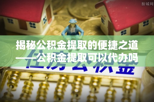 保康揭秘公积金提取的便捷之道——公积金提取可以代办吗？