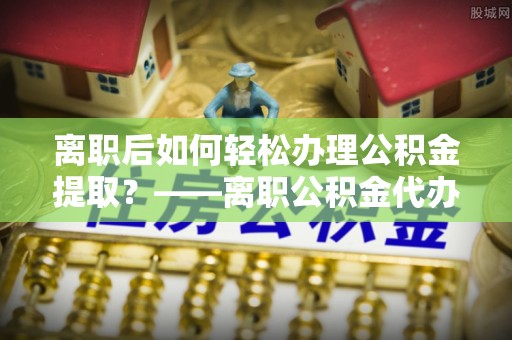 保康离职后如何轻松办理公积金提取？——离职公积金代办提取服务详解