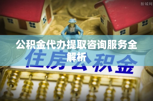 保康公积金代办提取咨询服务全解析