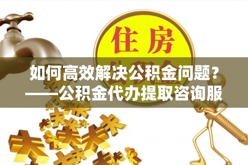 保康如何高效解决公积金问题？——公积金代办提取咨询服务指南