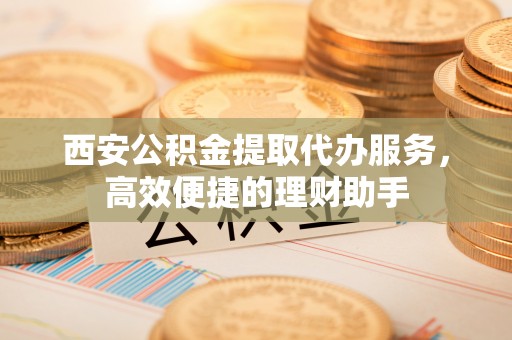 保康西安公积金提取代办服务，高效便捷的理财助手