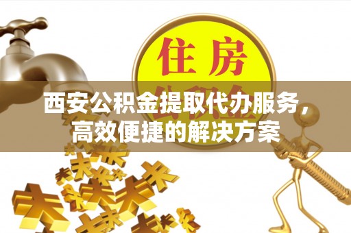 保康西安公积金提取代办服务，高效便捷的解决方案