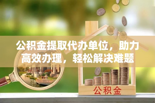 保康公积金提取代办单位，助力高效办理，轻松解决难题