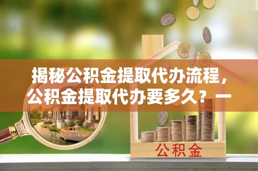 保康揭秘公积金提取代办流程，公积金提取代办要多久？一文读懂