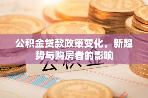 保康公积金贷款政策变化，新趋势与购房者的影响