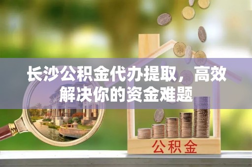 保康长沙公积金代办提取，高效解决你的资金难题