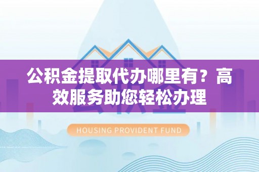 保康公积金提取代办哪里有？高效服务助您轻松办理