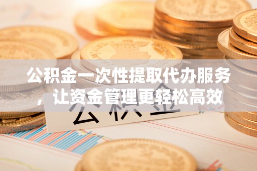 保康公积金一次性提取代办服务，让资金管理更轻松高效