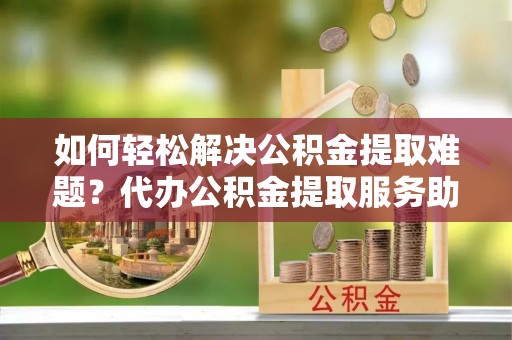 保康如何轻松解决公积金提取难题？代办公积金提取服务助您一臂之力