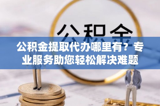 保康公积金提取代办哪里有？专业服务助您轻松解决难题