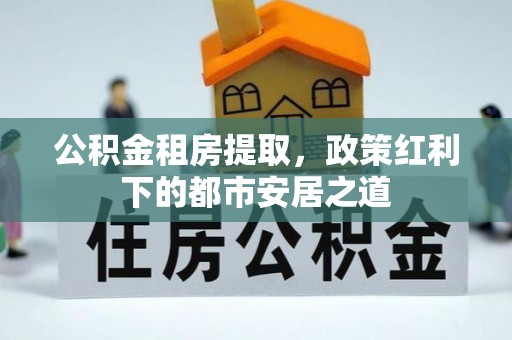 保康公积金租房提取，政策红利下的都市安居之道