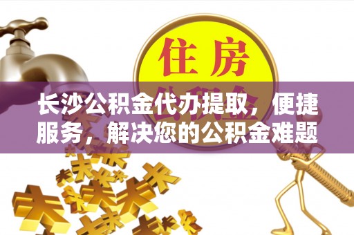 保康长沙公积金代办提取，便捷服务，解决您的公积金难题