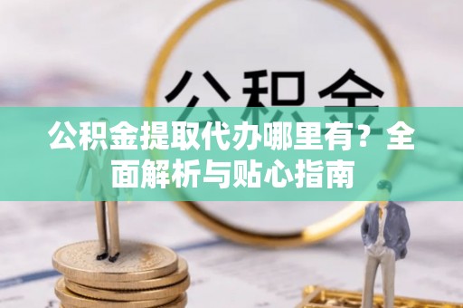保康公积金提取代办哪里有？全面解析与贴心指南