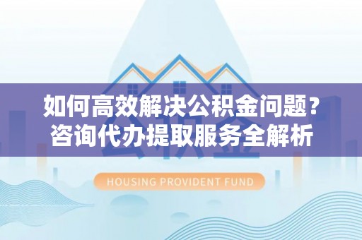 保康如何高效解决公积金问题？咨询代办提取服务全解析