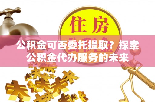 保康公积金可否委托提取？探索公积金代办服务的未来